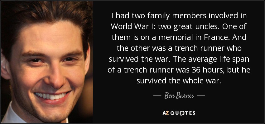 I had two family members involved in World War I: two great-uncles. One of them is on a memorial in France. And the other was a trench runner who survived the war. The average life span of a trench runner was 36 hours, but he survived the whole war. - Ben Barnes