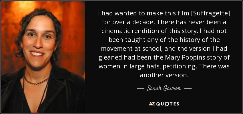 I had wanted to make this film [Suffragette] for over a decade. There has never been a cinematic rendition of this story. I had not been taught any of the history of the movement at school, and the version I had gleaned had been the Mary Poppins story of women in large hats, petitioning. There was another version. - Sarah Gavron