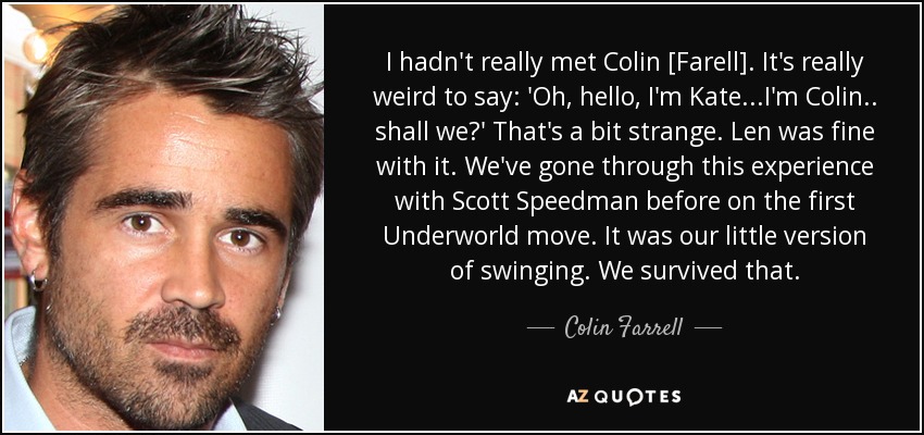 No conocía a Colin [Farell]. Es muy raro decir: 'Oh, hola, soy Kate... yo soy Colin... ¿vamos?'. Es un poco extraño. A Len le pareció bien. Ya habíamos pasado por esta experiencia con Scott Speedman en el primer movimiento de Underworld. Era nuestra pequeña versión del swing. Sobrevivimos a eso. - Colin Farrell