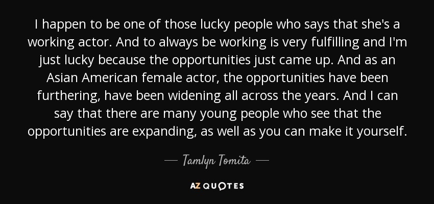 I happen to be one of those lucky people who says that she's a working actor. And to always be working is very fulfilling and I'm just lucky because the opportunities just came up. And as an Asian American female actor, the opportunities have been furthering, have been widening all across the years. And I can say that there are many young people who see that the opportunities are expanding, as well as you can make it yourself. - Tamlyn Tomita