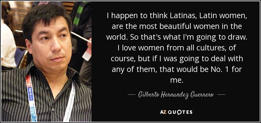 I happen to think Latinas, Latin women, are the most beautiful women in the world. So that's what I'm going to draw. I love women from all cultures, of course, but if I was going to deal with any of them, that would be No. 1 for me. - Gilberto Hernandez Guerrero