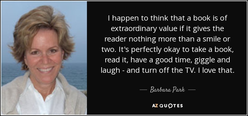 Resulta que creo que un libro tiene un valor extraordinario si no aporta al lector más que una o dos sonrisas. Está perfectamente bien coger un libro, leerlo, pasar un buen rato, reírse y reírse, y apagar la televisión. Eso me encanta. - Barbara Park