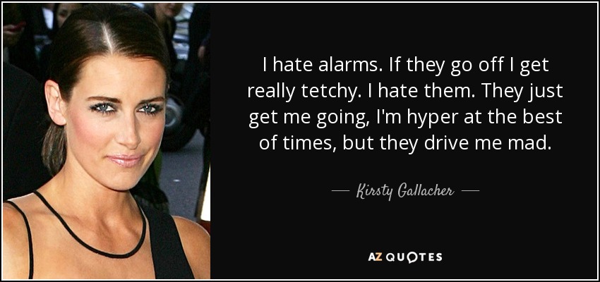 I hate alarms. If they go off I get really tetchy. I hate them. They just get me going, I'm hyper at the best of times, but they drive me mad. - Kirsty Gallacher