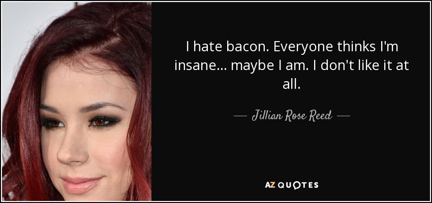 I hate bacon. Everyone thinks I'm insane... maybe I am. I don't like it at all. - Jillian Rose Reed