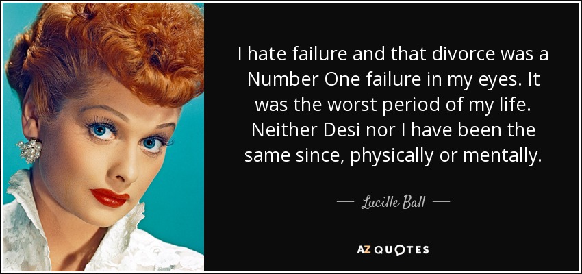 I hate failure and that divorce was a Number One failure in my eyes. It was the worst period of my life. Neither Desi nor I have been the same since, physically or mentally. - Lucille Ball