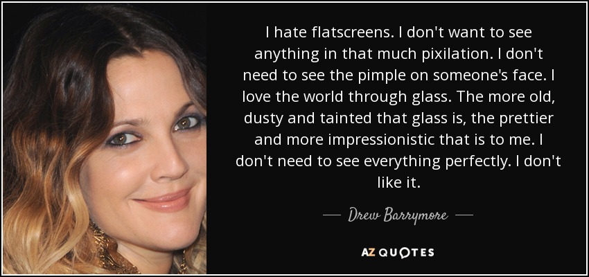 I hate flatscreens. I don't want to see anything in that much pixilation. I don't need to see the pimple on someone's face. I love the world through glass. The more old, dusty and tainted that glass is, the prettier and more impressionistic that is to me. I don't need to see everything perfectly. I don't like it. - Drew Barrymore