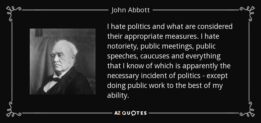 I hate politics and what are considered their appropriate measures. I hate notoriety, public meetings, public speeches, caucuses and everything that I know of which is apparently the necessary incident of politics - except doing public work to the best of my ability. - John Abbott