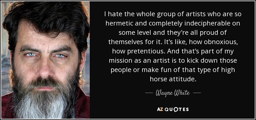 I hate the whole group of artists who are so hermetic and completely indecipherable on some level and they're all proud of themselves for it. It's like, how obnoxious, how pretentious. And that's part of my mission as an artist is to kick down those people or make fun of that type of high horse attitude. - Wayne White