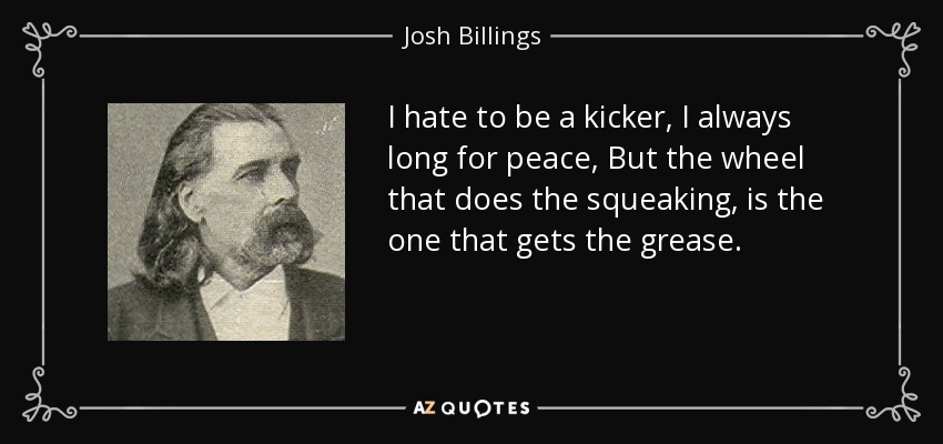 I hate to be a kicker, I always long for peace, But the wheel that does the squeaking, is the one that gets the grease. - Josh Billings