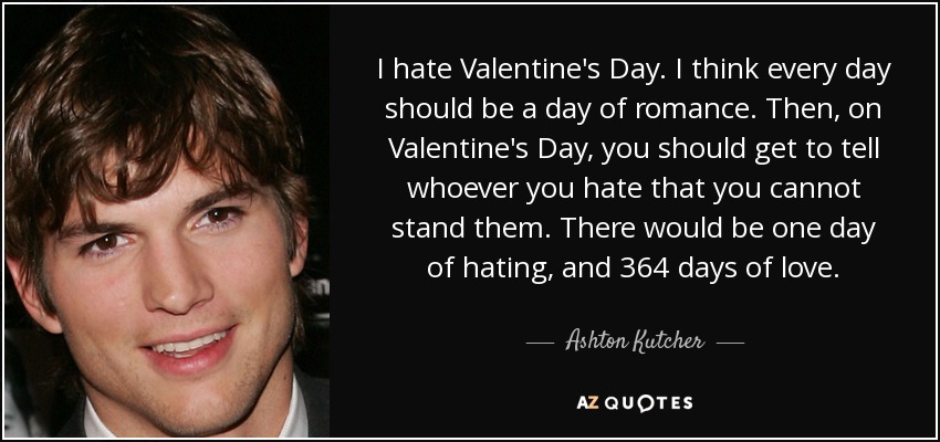 I hate Valentine's Day. I think every day should be a day of romance. Then, on Valentine's Day, you should get to tell whoever you hate that you cannot stand them. There would be one day of hating, and 364 days of love. - Ashton Kutcher