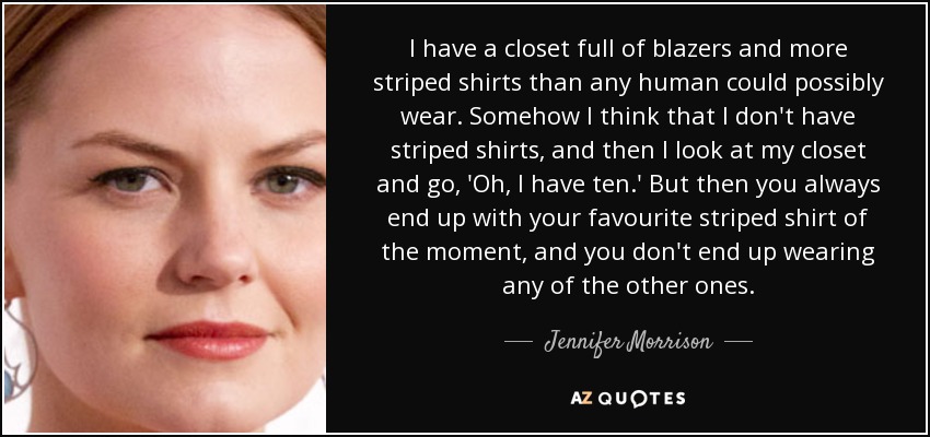 I have a closet full of blazers and more striped shirts than any human could possibly wear. Somehow I think that I don't have striped shirts, and then I look at my closet and go, 'Oh, I have ten.' But then you always end up with your favourite striped shirt of the moment, and you don't end up wearing any of the other ones. - Jennifer Morrison