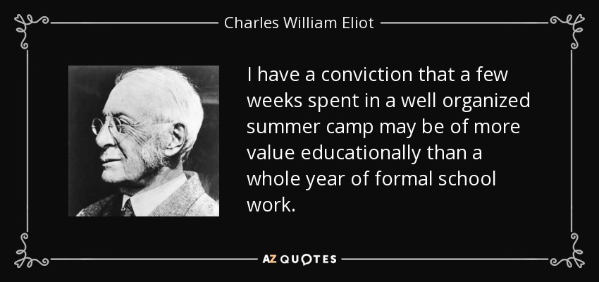 I have a conviction that a few weeks spent in a well organized summer camp may be of more value educationally than a whole year of formal school work. - Charles William Eliot