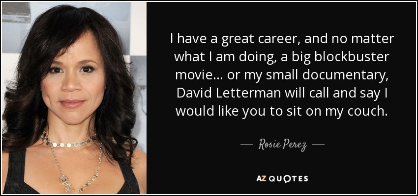 I have a great career, and no matter what I am doing, a big blockbuster movie... or my small documentary, David Letterman will call and say I would like you to sit on my couch. - Rosie Perez