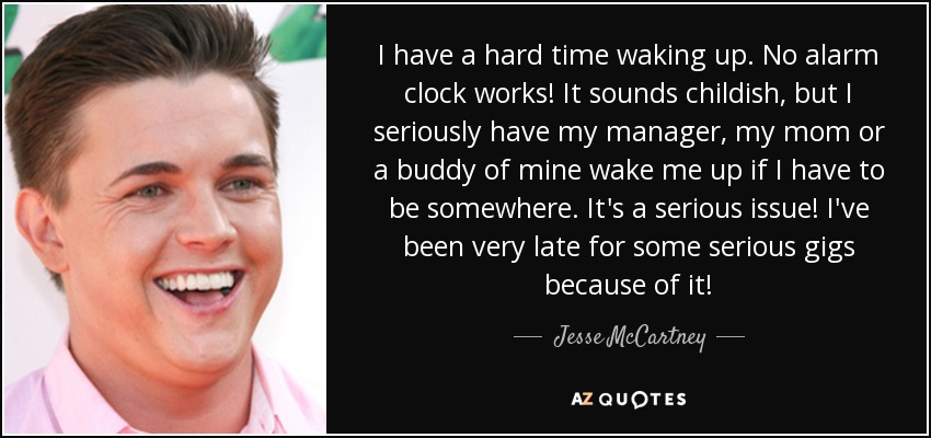 I have a hard time waking up. No alarm clock works! It sounds childish, but I seriously have my manager, my mom or a buddy of mine wake me up if I have to be somewhere. It's a serious issue! I've been very late for some serious gigs because of it! - Jesse McCartney