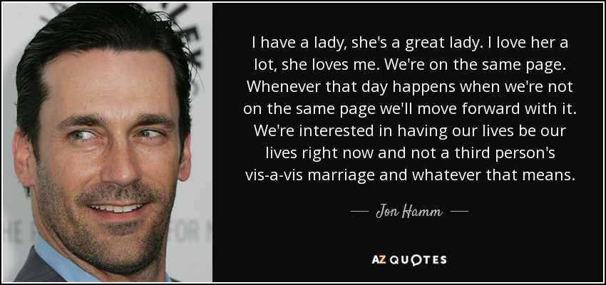 I have a lady, she's a great lady. I love her a lot, she loves me. We're on the same page. Whenever that day happens when we're not on the same page we'll move forward with it. We're interested in having our lives be our lives right now and not a third person's vis-a-vis marriage and whatever that means. - Jon Hamm