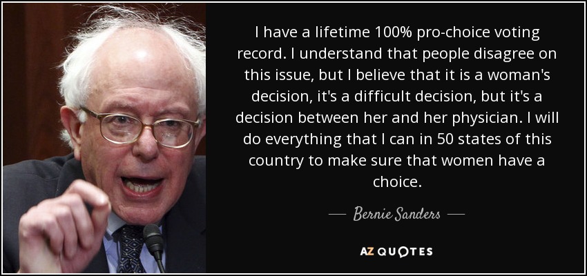 I have a lifetime 100% pro-choice voting record. I understand that people disagree on this issue, but I believe that it is a woman's decision, it's a difficult decision, but it's a decision between her and her physician. I will do everything that I can in 50 states of this country to make sure that women have a choice. - Bernie Sanders