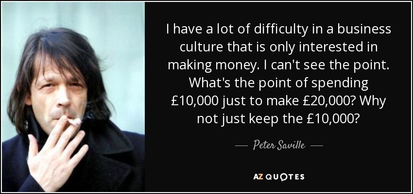 I have a lot of difficulty in a business culture that is only interested in making money. I can't see the point. What's the point of spending £10,000 just to make £20,000? Why not just keep the £10,000? - Peter Saville