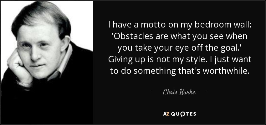 I have a motto on my bedroom wall: 'Obstacles are what you see when you take your eye off the goal.' Giving up is not my style. I just want to do something that's worthwhile. - Chris Burke