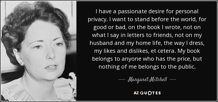 I have a passionate desire for personal privacy. I want to stand before the world, for good or bad, on the book I wrote, not on what I say in letters to friends, not on my husband and my home life, the way I dress, my likes and dislikes, et cetera. My book belongs to anyone who has the price, but nothing of me belongs to the public. - Margaret Mitchell