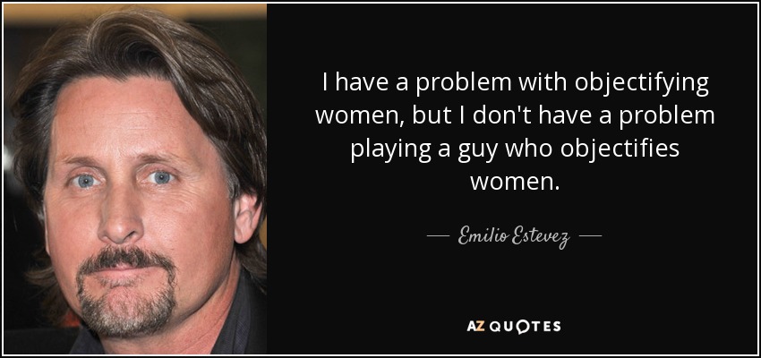 I have a problem with objectifying women, but I don't have a problem playing a guy who objectifies women. - Emilio Estevez