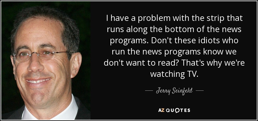 I have a problem with the strip that runs along the bottom of the news programs. Don't these idiots who run the news programs know we don't want to read? That's why we're watching TV. - Jerry Seinfeld