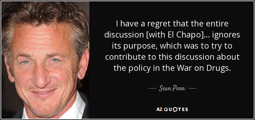 I have a regret that the entire discussion [with El Chapo]... ignores its purpose, which was to try to contribute to this discussion about the policy in the War on Drugs. - Sean Penn