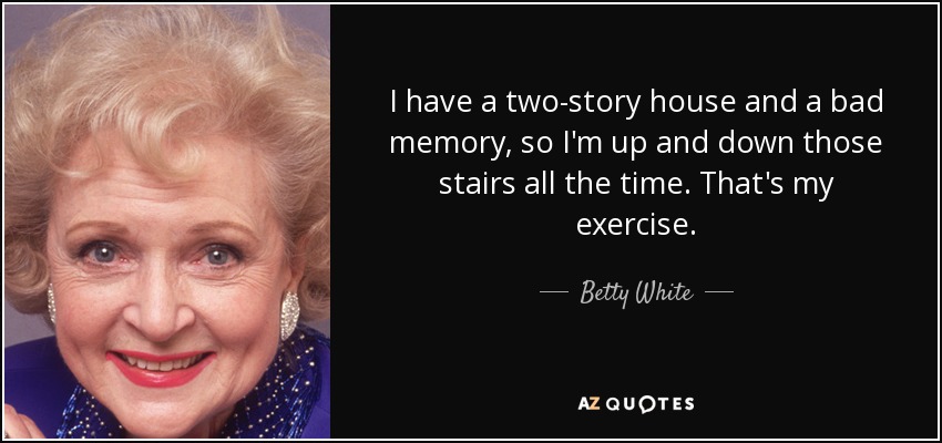 I have a two-story house and a bad memory, so I'm up and down those stairs all the time. That's my exercise. - Betty White