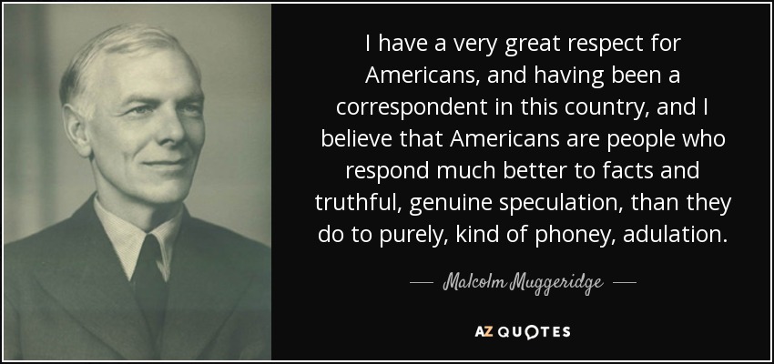 Siento un gran respeto por los norteamericanos, y habiendo sido corresponsal en este país, creo que los norteamericanos son personas que responden mucho mejor a los hechos y a la especulación veraz y genuina, que a la adulación pura y dura. - Malcolm Muggeridge