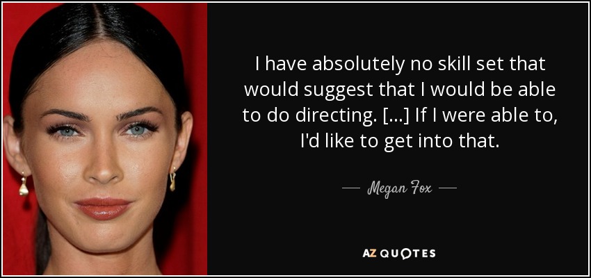 I have absolutely no skill set that would suggest that I would be able to do directing. [...] If I were able to, I'd like to get into that. - Megan Fox