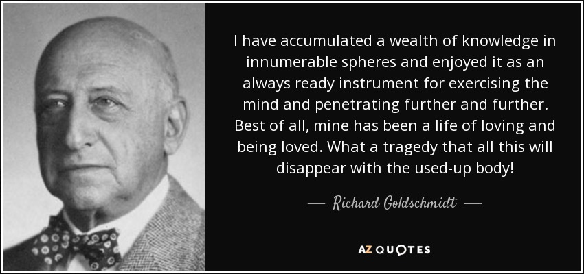 I have accumulated a wealth of knowledge in innumerable spheres and enjoyed it as an always ready instrument for exercising the mind and penetrating further and further. Best of all, mine has been a life of loving and being loved. What a tragedy that all this will disappear with the used-up body! - Richard Goldschmidt