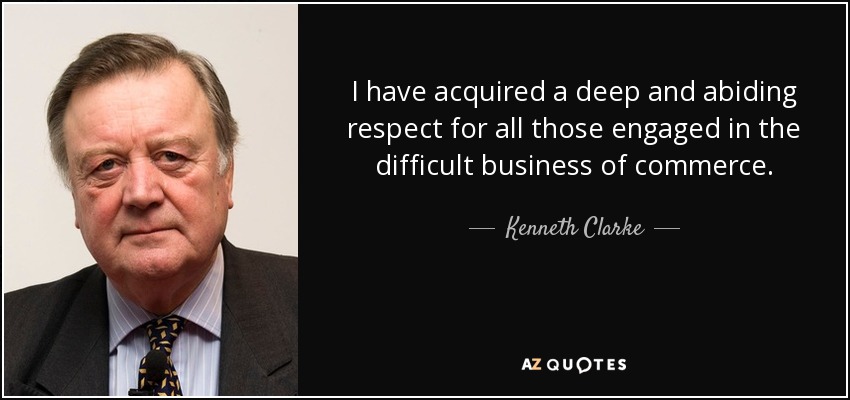 I have acquired a deep and abiding respect for all those engaged in the difficult business of commerce. - Kenneth Clarke