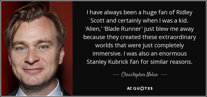 Siempre he sido un gran admirador de Ridley Scott, sobre todo cuando era niño. Alien" y "Blade Runner" me impresionaron porque creaban mundos extraordinarios que me sumergían por completo. También era un gran fan de Stanley Kubrick por razones similares. - Christopher Nolan