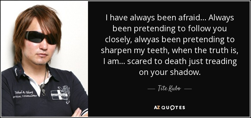 I have always been afraid... Always been pretending to follow you closely, alwyas been pretending to sharpen my teeth, when the truth is, I am ... scared to death just treading on your shadow. - Tite Kubo
