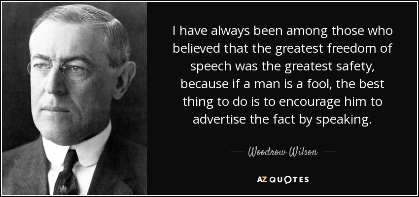 I have always been among those who believed that the greatest freedom of speech was the greatest safety, because if a man is a fool, the best thing to do is to encourage him to advertise the fact by speaking. - Woodrow Wilson