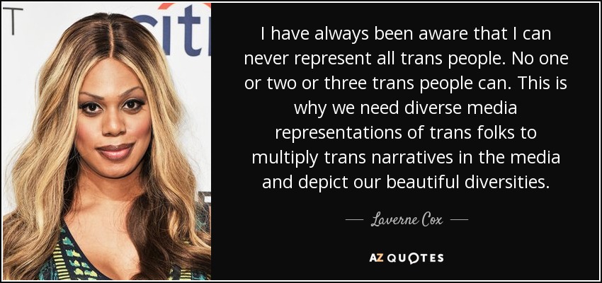 I have always been aware that I can never represent all trans people. No one or two or three trans people can. This is why we need diverse media representations of trans folks to multiply trans narratives in the media and depict our beautiful diversities. - Laverne Cox