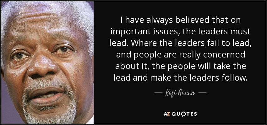 I have always believed that on important issues, the leaders must lead. Where the leaders fail to lead, and people are really concerned about it, the people will take the lead and make the leaders follow. - Kofi Annan