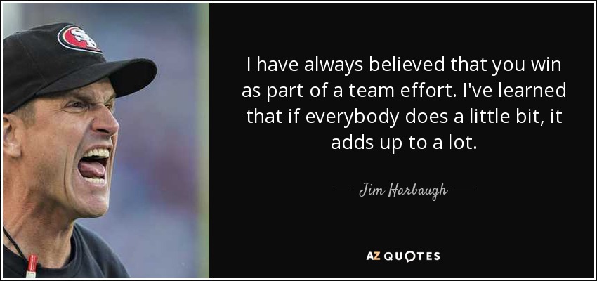 I have always believed that you win as part of a team effort. I've learned that if everybody does a little bit, it adds up to a lot. - Jim Harbaugh