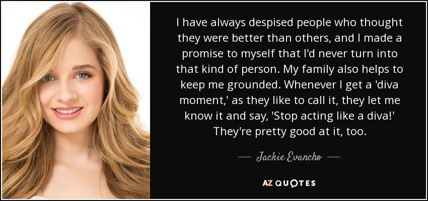 I have always despised people who thought they were better than others, and I made a promise to myself that I'd never turn into that kind of person. My family also helps to keep me grounded. Whenever I get a 'diva moment,' as they like to call it, they let me know it and say, 'Stop acting like a diva!' They're pretty good at it, too. - Jackie Evancho