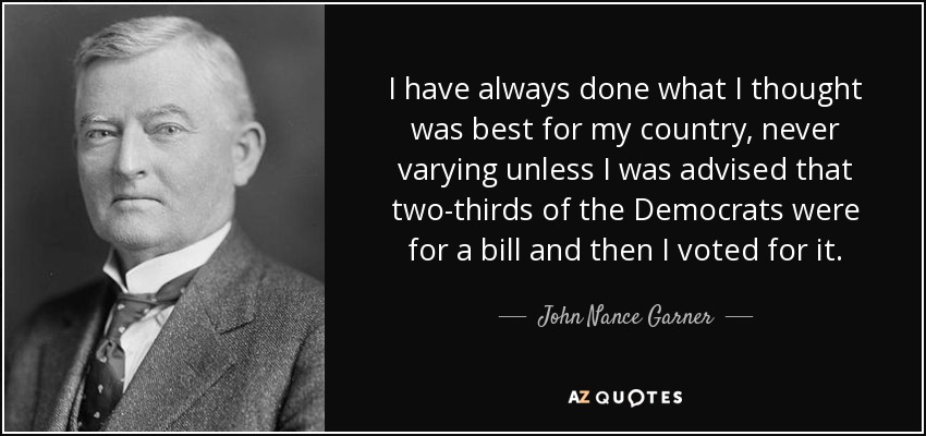 I have always done what I thought was best for my country, never varying unless I was advised that two-thirds of the Democrats were for a bill and then I voted for it. - John Nance Garner