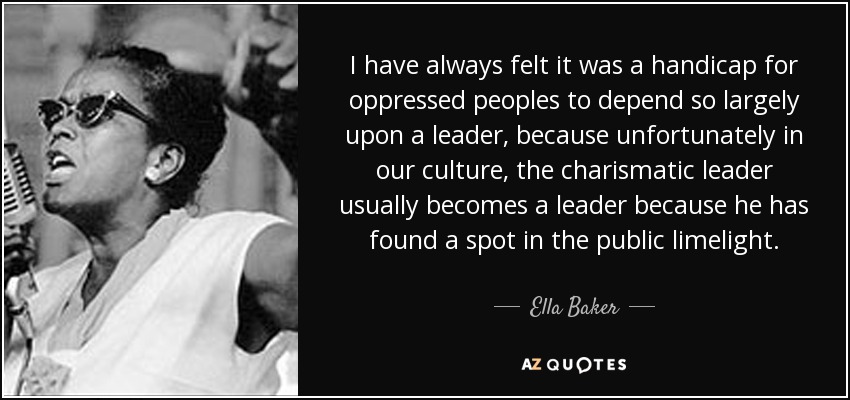 I have always felt it was a handicap for oppressed peoples to depend so largely upon a leader, because unfortunately in our culture, the charismatic leader usually becomes a leader because he has found a spot in the public limelight. - Ella Baker