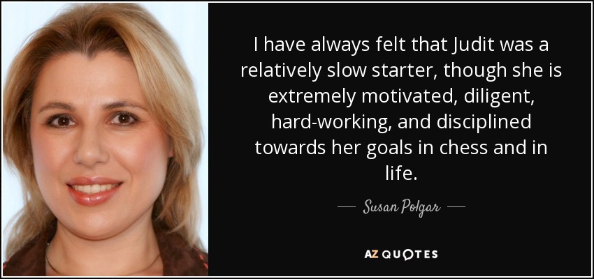 I have always felt that Judit was a relatively slow starter, though she is extremely motivated, diligent, hard-working, and disciplined towards her goals in chess and in life. - Susan Polgar
