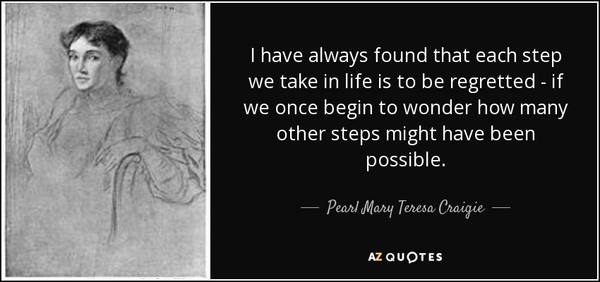 I have always found that each step we take in life is to be regretted - if we once begin to wonder how many other steps might have been possible. - Pearl Mary Teresa Craigie