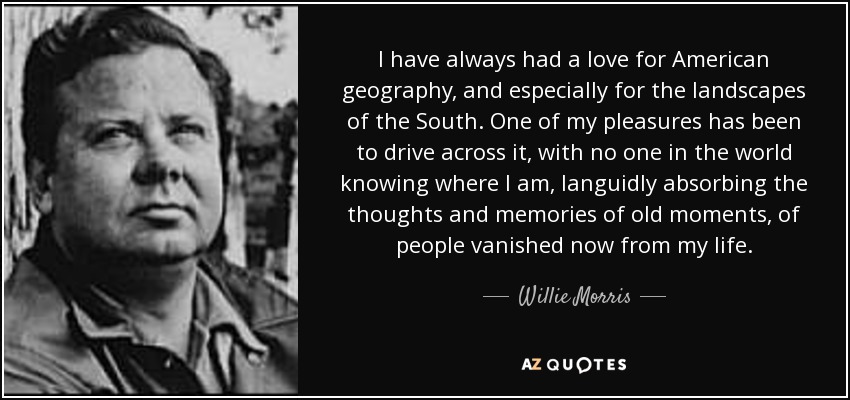 I have always had a love for American geography, and especially for the landscapes of the South. One of my pleasures has been to drive across it, with no one in the world knowing where I am, languidly absorbing the thoughts and memories of old moments, of people vanished now from my life. - Willie Morris