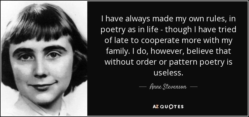 I have always made my own rules, in poetry as in life - though I have tried of late to cooperate more with my family. I do, however, believe that without order or pattern poetry is useless. - Anne Stevenson