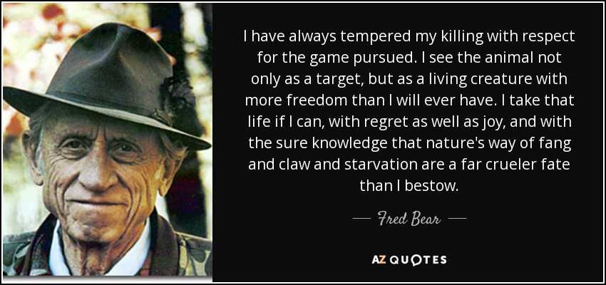 I have always tempered my killing with respect for the game pursued. I see the animal not only as a target, but as a living creature with more freedom than I will ever have. I take that life if I can, with regret as well as joy, and with the sure knowledge that nature's way of fang and claw and starvation are a far crueler fate than I bestow. - Fred Bear