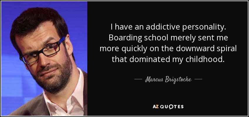 I have an addictive personality. Boarding school merely sent me more quickly on the downward spiral that dominated my childhood. - Marcus Brigstocke