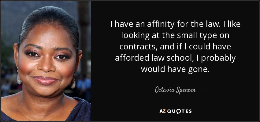 I have an affinity for the law. I like looking at the small type on contracts, and if I could have afforded law school, I probably would have gone. - Octavia Spencer