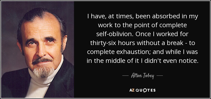 A veces he estado absorto en mi trabajo hasta el punto de olvidarme por completo de mí mismo. Una vez trabajé treinta y seis horas sin descanso, hasta la extenuación, y ni siquiera me di cuenta mientras lo hacía. - Alton Tobey