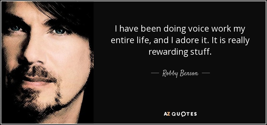 I have been doing voice work my entire life, and I adore it. It is really rewarding stuff. - Robby Benson