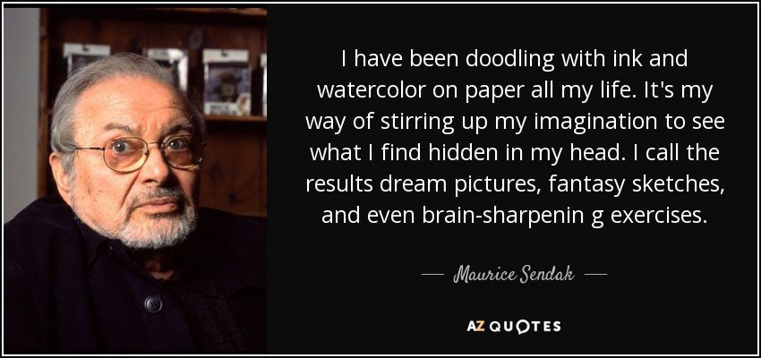 I have been doodling with ink and watercolor on paper all my life. It's my way of stirring up my imagination to see what I find hidden in my head. I call the results dream pictures, fantasy sketches, and even brain-sharpenin g exercises. - Maurice Sendak